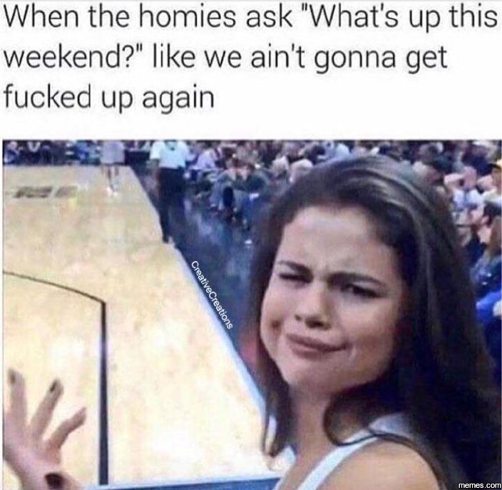 When the homies ask what's up this weekend? like we ain't gonna get fucked up ag