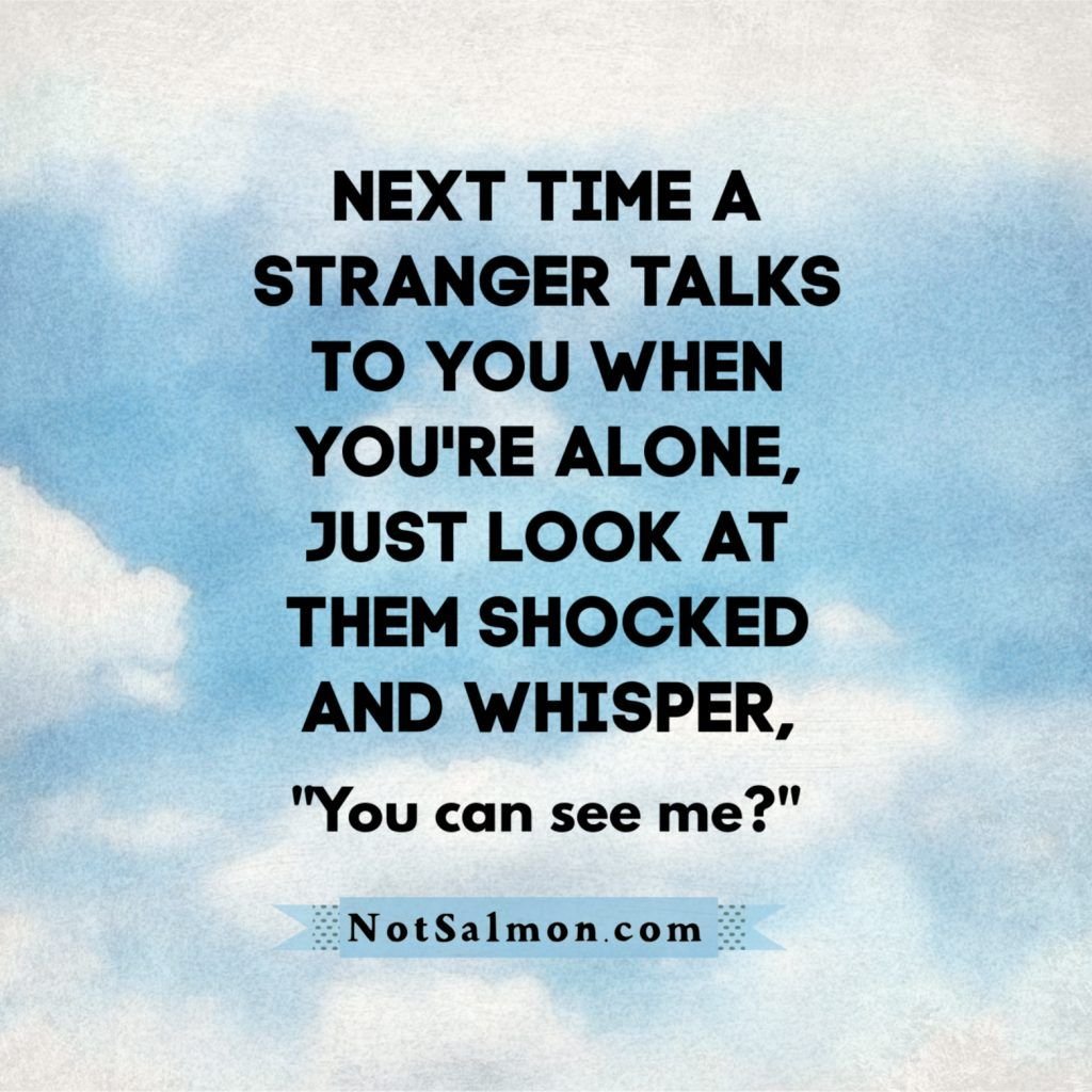 Next time a stranger talks to you when you're alone, just look at them shocked a