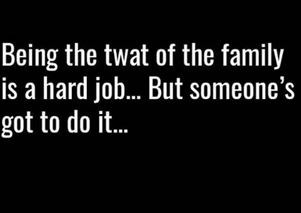 Being the twat of the family is a hard job. but someone 5 got to do it.