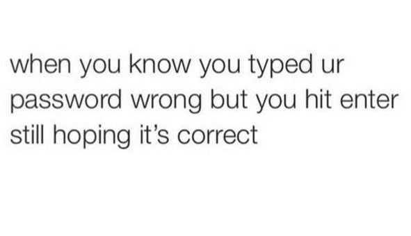 When you know you typed ur password wrong but you hit enter still hoping it's co