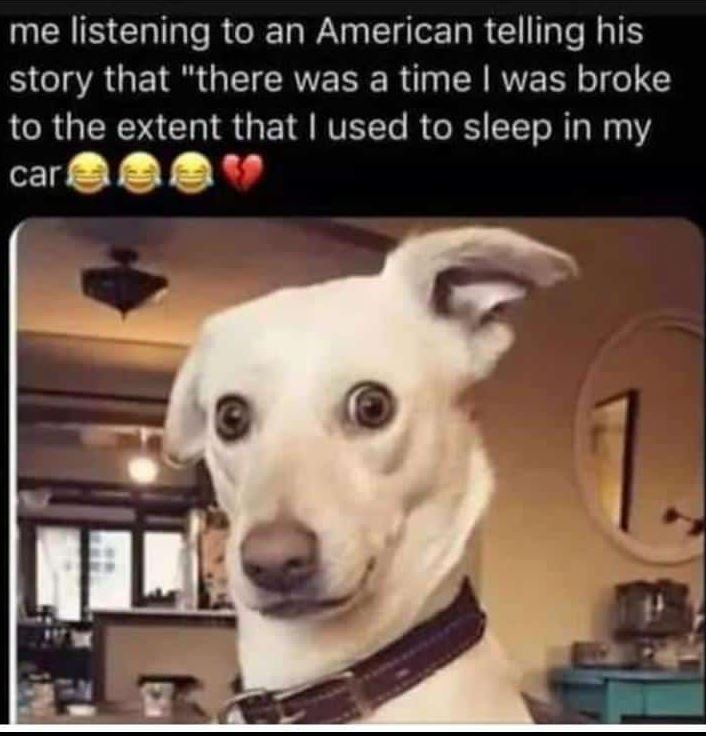 Me listening to an american telling his story that there was a time was broke to