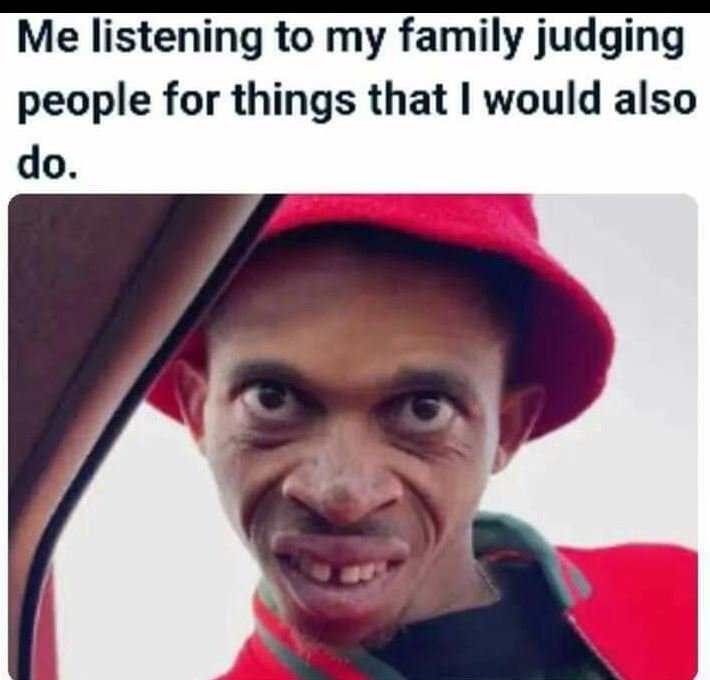 Me listening to my family judging people for things that would also do.
