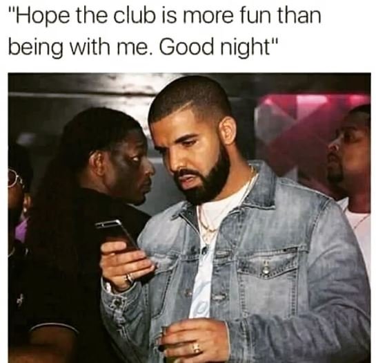 Hope the club is more fun than being with me. good night