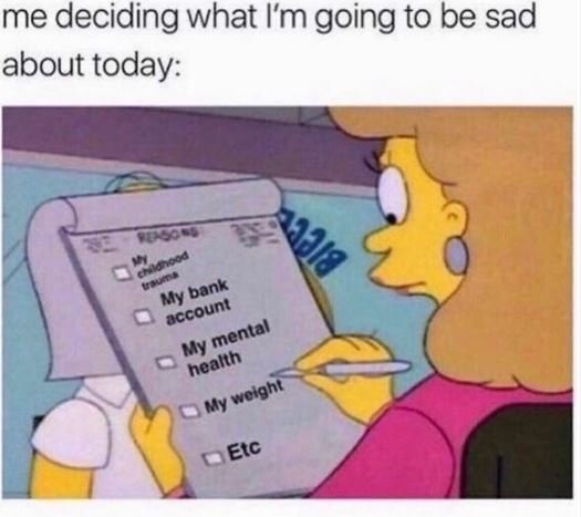 Me deciding what i'm going to be sad about today 0 my bank account my 'mental he