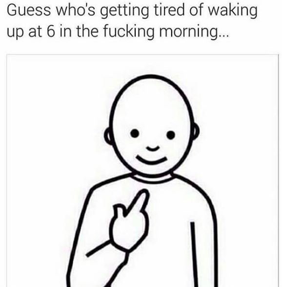 Guess who's getting tired of waking up at 6 in the fucking morning.
