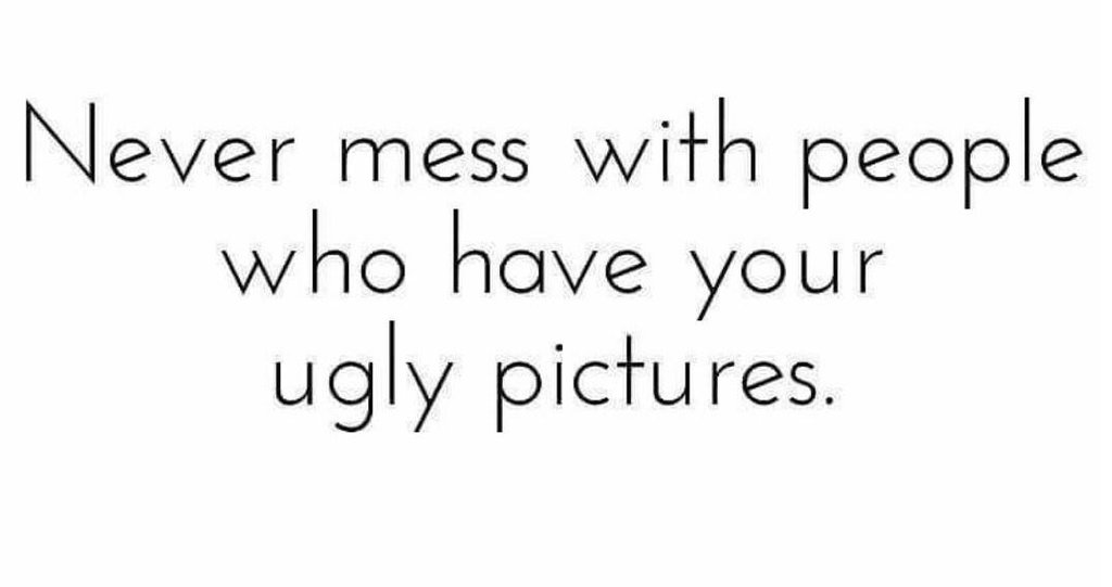 Never mess with people who have your ugly pictures