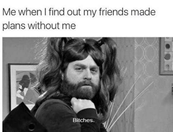 Me when i find out my friends made plans without me bitches