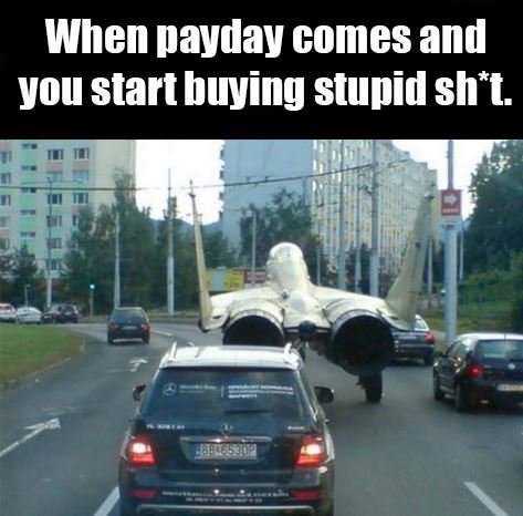 When payday comes and you start buying stupid sh t