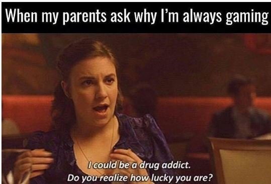 When my parents ask why 'm always gaming lcouldbea drug addict. do you realize h