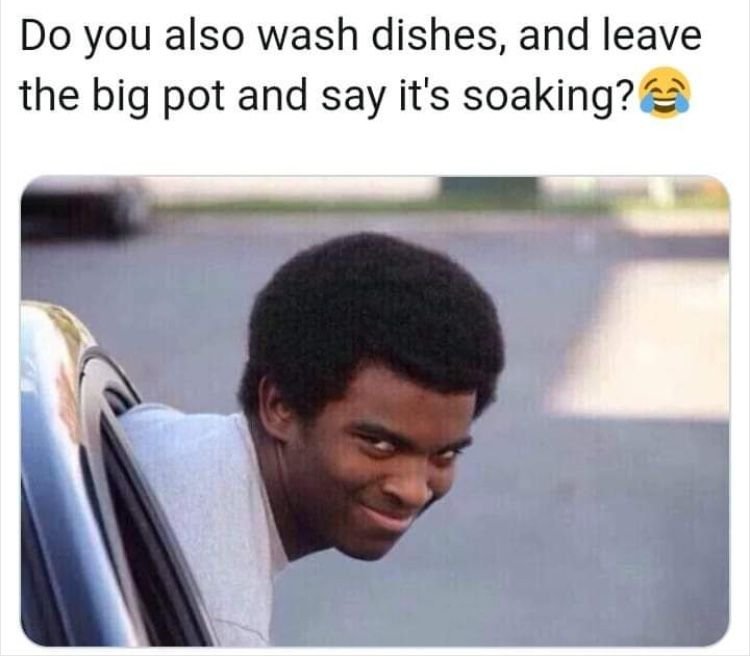 Do you also wash dishes, and leave the big pot and say it's soaking?