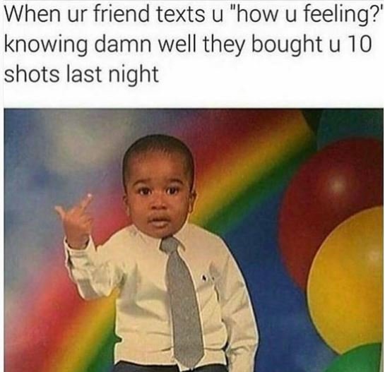 When ur friend texts u how u feeling?' knowing damn well they bought u 10 shots