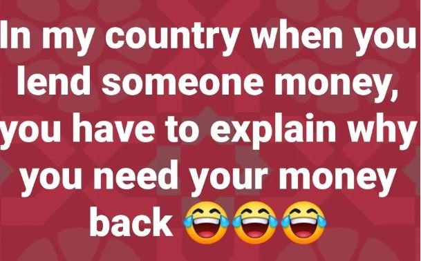 In my country when youl lend someone money you have to explain whyl you need you