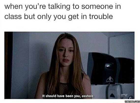 When you're talking to someone in class but only you get in trouble should have
