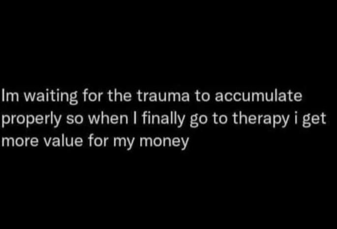 Im waiting for the trauma to accumulate properly so when finally go to therapy i