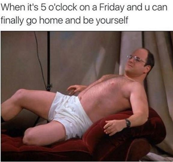 When it's 5 oclock on a friday and u can finally go home and be yourself
