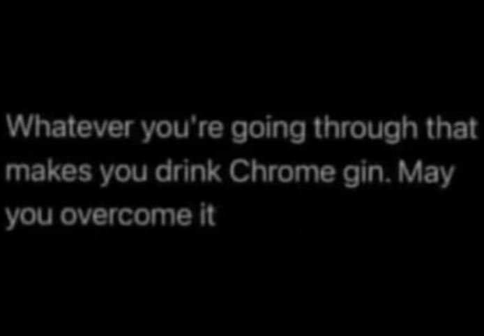 Whatever you re going through that makes you drink chrome gin . may you overcome