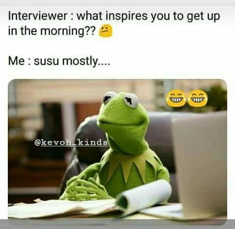 Interviewer what inspires you to get up in the morning?? me susu mostly. kevoh k