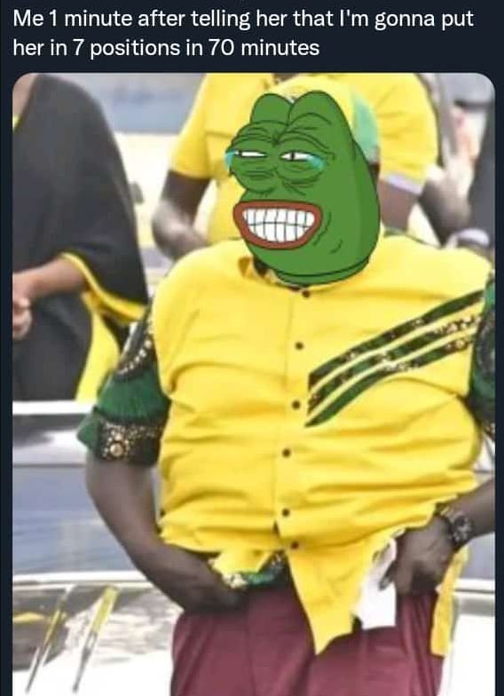 Me 1 minute after telling her that l'm gonna put her in 7 positions in 70 minute