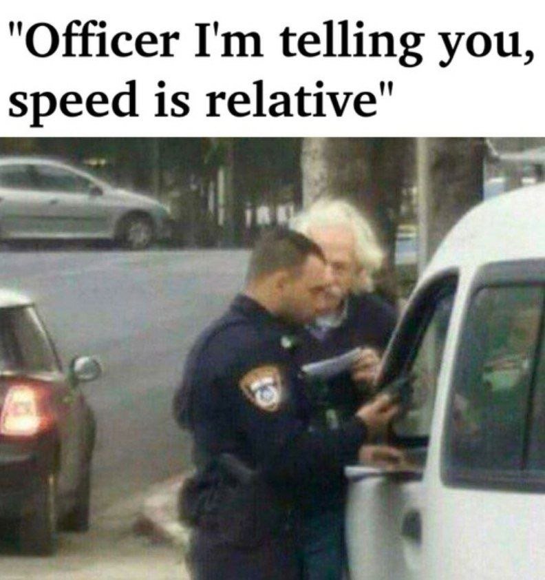 Officer im telling you, speed is relative