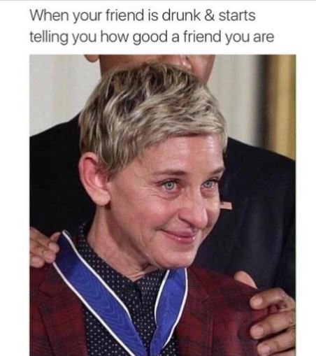 When your friend is drunk starts telling you how good a friend you are