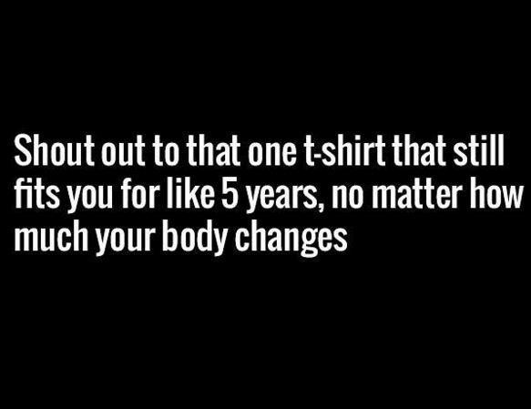 Shout out to that one tshirt that still fits you for like 5 years, no matter how