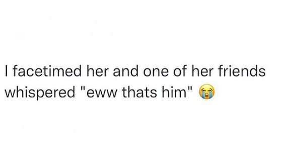 Facetimed her and one of her friends whispered eww thats him