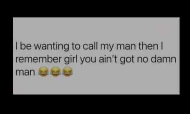 Be wanting to call my man then remember girl you ain't got no damn man