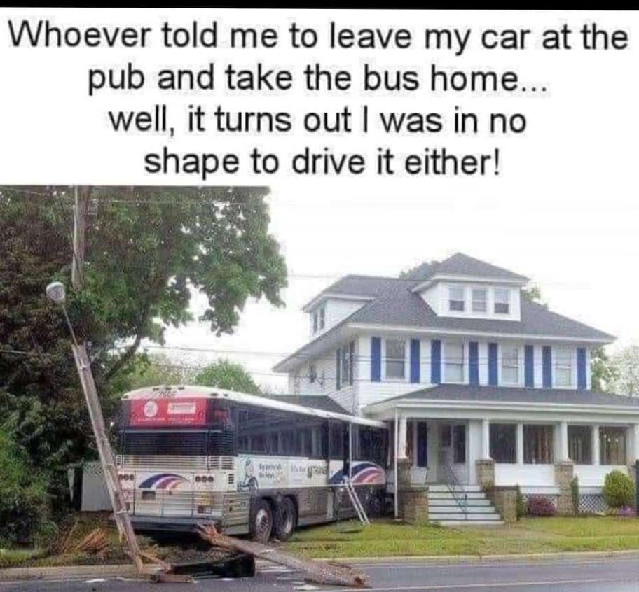 Whoever told me to leave my car at the pub and take the bus home well, it turns