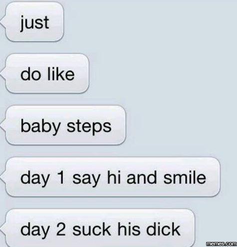 Just do like baby steps day 1 say hi and smile day 2 suck his dick memeacom