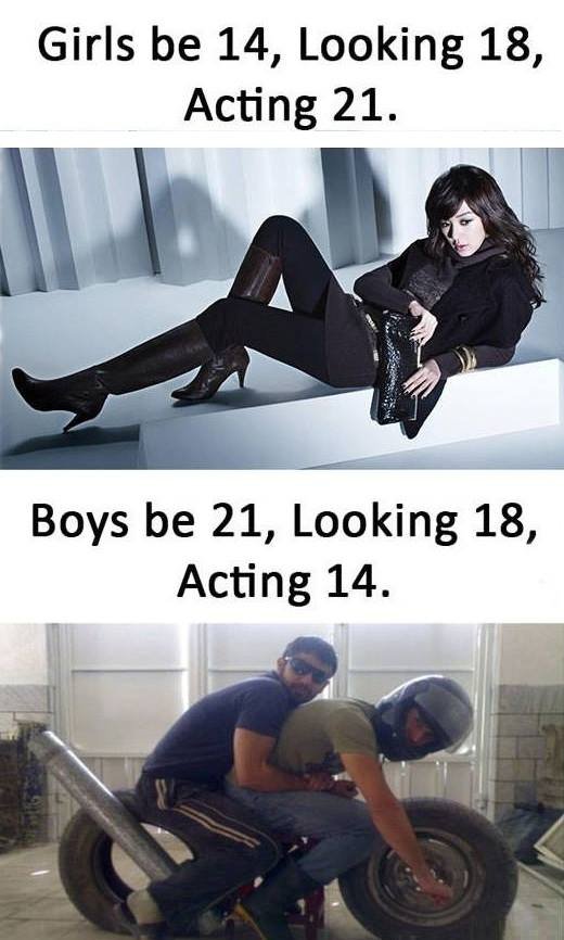 Girls be 14, looking 18, acting 21. boys be 21, looking 18, acting 14.