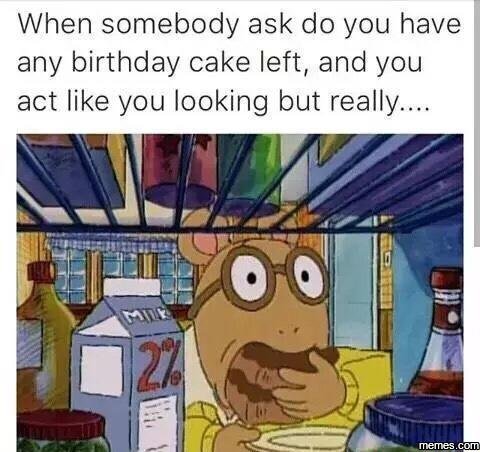 When somebody ask do you have any birthday cake left, and you act like you looki