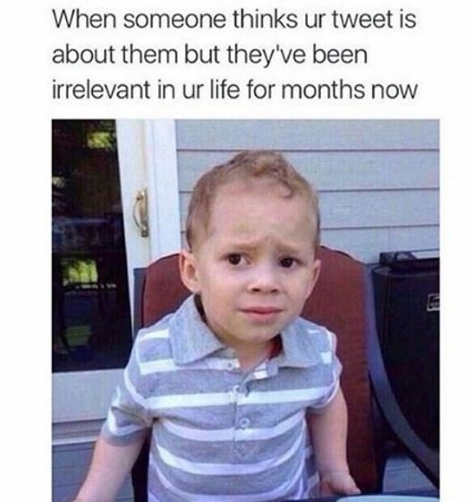 When someone thinks ur tweet is about them but they've been irrelevant in ur lif