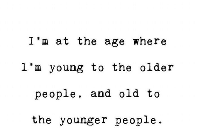 I'm at the age where 1 'm young to the older people and old to the younger peopl
