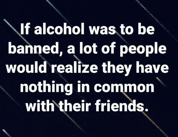 If alcohol was to be banned, a lot of people would realize they have nothing in