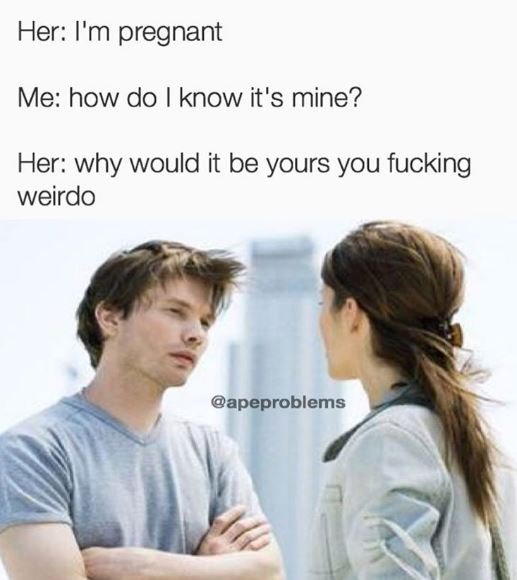 Her i'm pregnant me how do know it's mine? her why would it be yours you fucking
