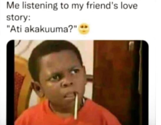 Me listening to my friend's love story ati akakuuma?