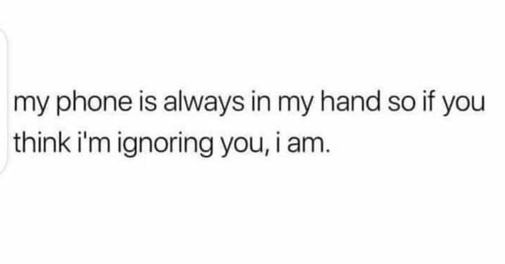 My phone is always in my hand so if you think i'm ignoring you i am