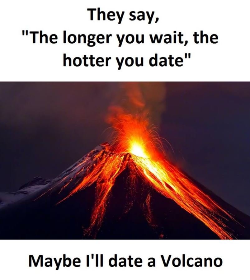 They say, the longer you wait, the hotter you date maybe i'il date a volcano