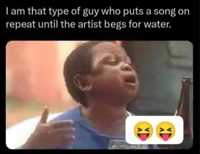 Iam that type of guy who puts a song on repeat until the artist begs for water.