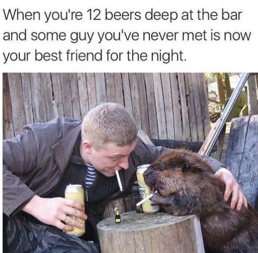 When you're 12 beers deep at the bar and some guy you've never met is now your b