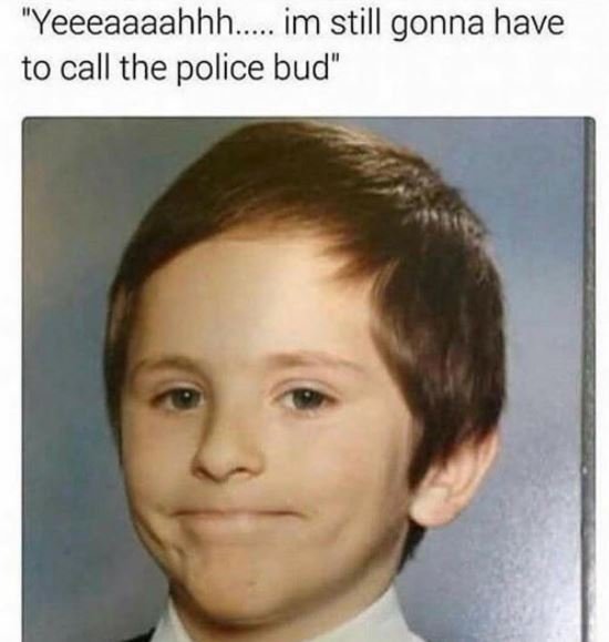 Yeeeaaaahhh. im still gonna have to call the police bud