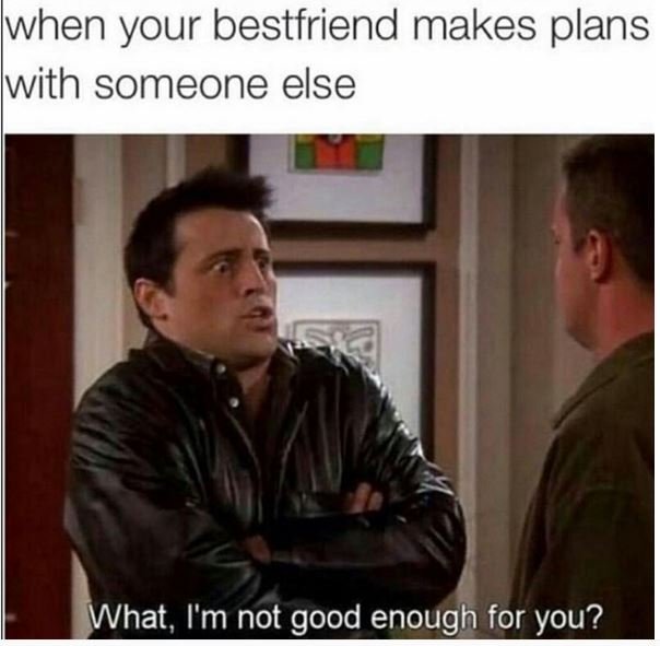 When your bestfriend makes plans with someone else what, i'm not good enough for