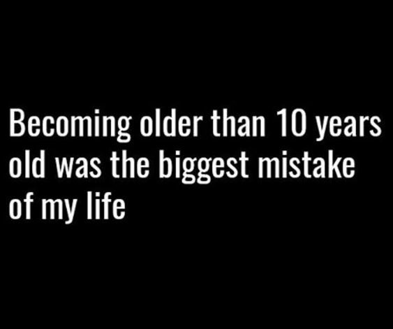 Becoming older than 10 years old was the biggest mistake of my life