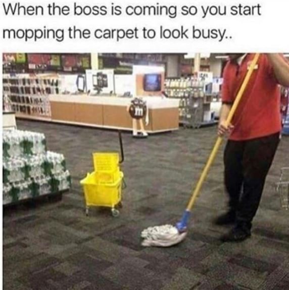 When the boss is coming so you start mopping the carpet to look busy .