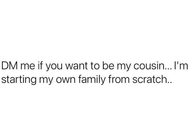 Dm me if you want to be my cousin.. i'm starting my own family from scratch