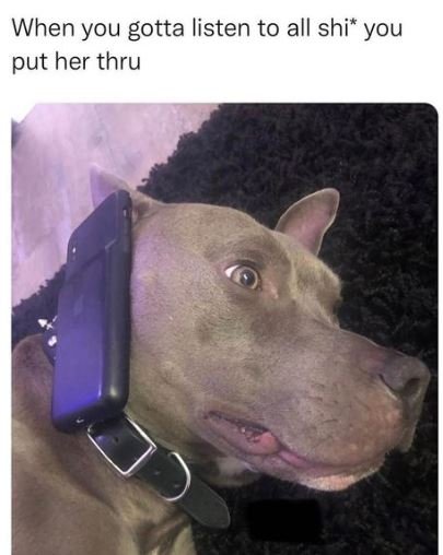 When you gotta listen to all shi you put her thru