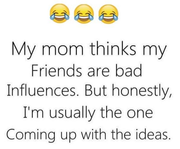 My mom thinks my friends are bad influences. but honestly , i'm usually the one