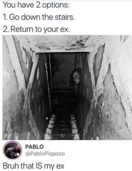 You have 2 options 1.Go down the stairs. 2 Return to your ex PABLO PabloPiqasso
