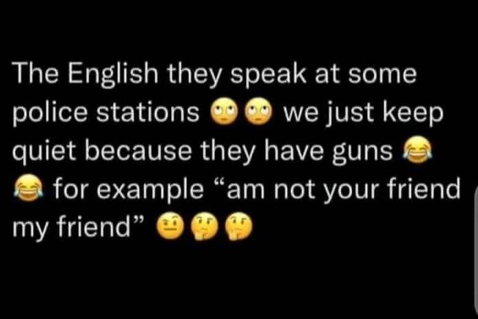 The english they speak at some police stations we just keep quiet because they h