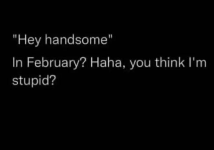 Hey handsome in february? haha, you think i'm stupid?